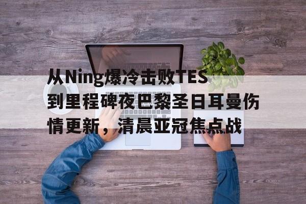 包含从Ning爆冷击败TES到里程碑夜巴黎圣日耳曼伤情更新，清晨亚冠焦点战的词条