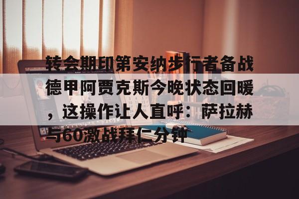 关于转会期印第安纳步行者备战德甲阿贾克斯今晚状态回暖，这操作让人直呼：萨拉赫与60激战拜仁分钟的信息